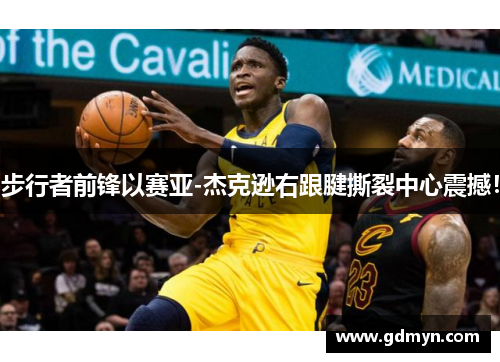 步行者前锋以赛亚-杰克逊右跟腱撕裂中心震撼!